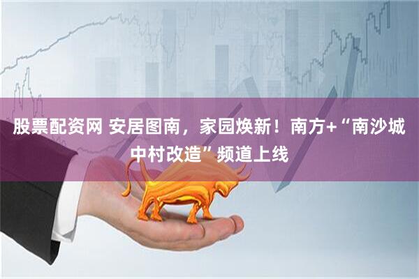 股票配资网 安居图南，家园焕新！南方+“南沙城中村改造”频道上线