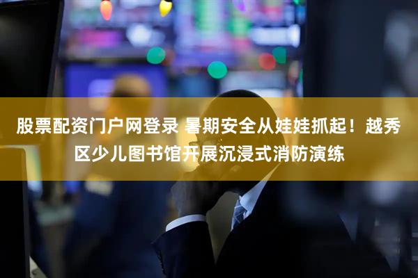股票配资门户网登录 暑期安全从娃娃抓起！越秀区少儿图书馆开展沉浸式消防演练