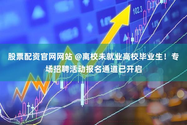 股票配资官网网站 @离校未就业高校毕业生！专场招聘活动报名通道已开启