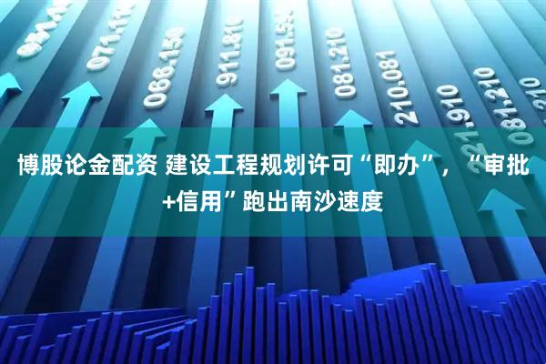博股论金配资 建设工程规划许可“即办”，“审批+信用”跑出南沙速度