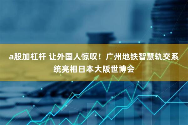a股加杠杆 让外国人惊叹！广州地铁智慧轨交系统亮相日本大阪世博会