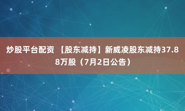 炒股平台配资 【股东减持】新威凌股东减持37.88万股（7月2日公告）