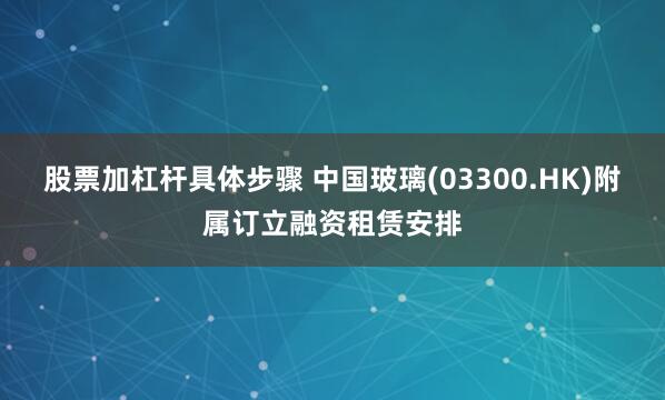 股票加杠杆具体步骤 中国玻璃(03300.HK)附属订立融资租赁安排