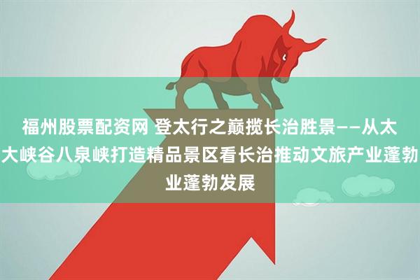 福州股票配资网 登太行之巅揽长治胜景——从太行山大峡谷八泉峡打造精品景区看长治推动文旅产业蓬勃发展