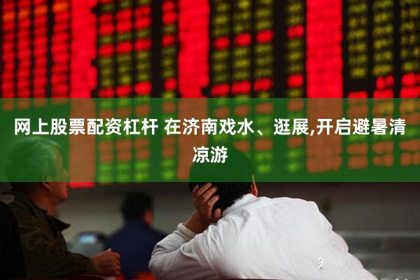 网上股票配资杠杆 在济南戏水、逛展,开启避暑清凉游