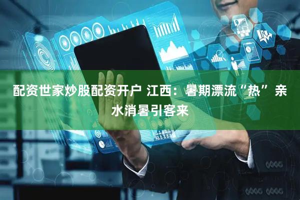 配资世家炒股配资开户 江西：暑期漂流“热” 亲水消暑引客来