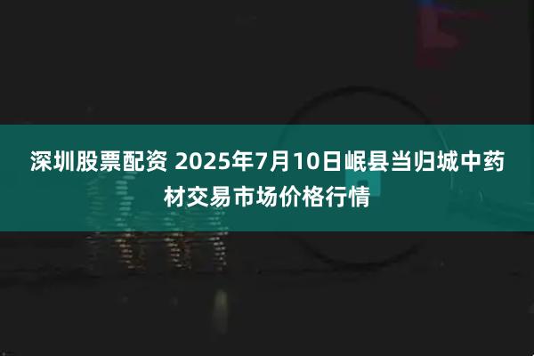 深圳股票配资 2025年7月10日岷县当归城中药材交易市场价格行情