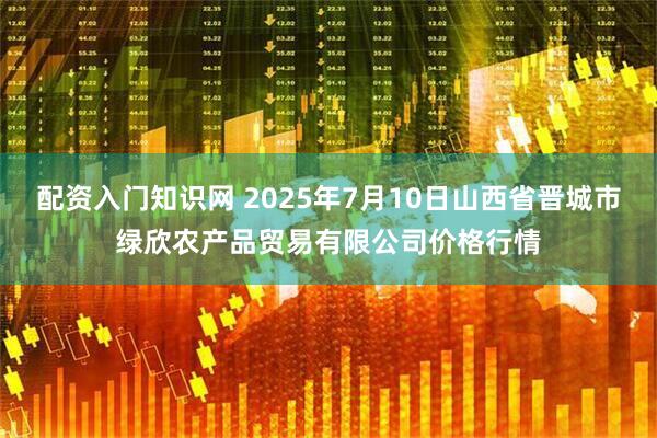 配资入门知识网 2025年7月10日山西省晋城市绿欣农产品贸易有限公司价格行情