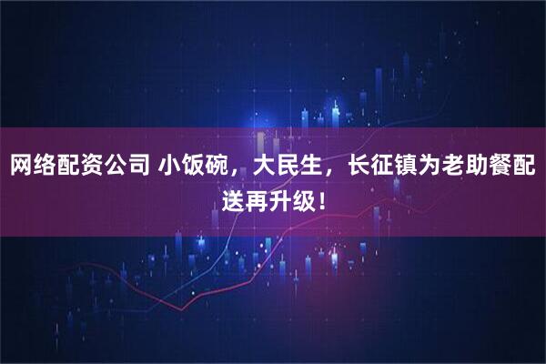 网络配资公司 小饭碗，大民生，长征镇为老助餐配送再升级！