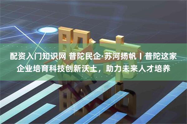 配资入门知识网 普陀民企·苏河扬帆〡普陀这家企业培育科技创新沃土，助力未来人才培养