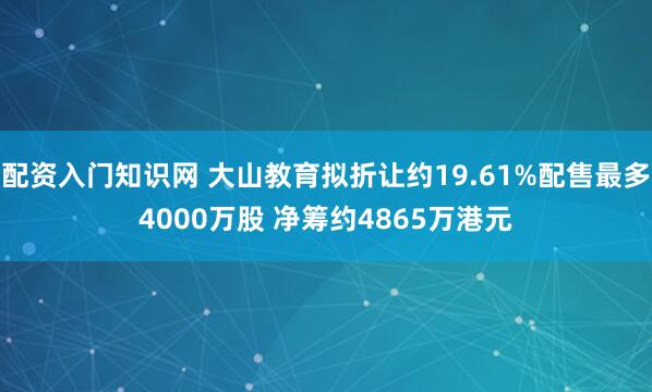 配资入门知识网 大山教育拟折让约19.61%配售最多4000万股 净筹约4865万港元