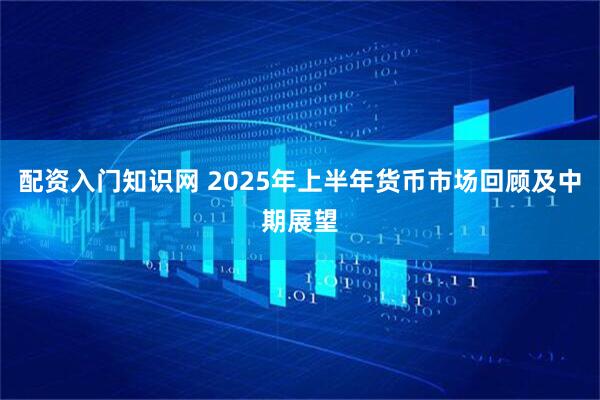 配资入门知识网 2025年上半年货币市场回顾及中期展望