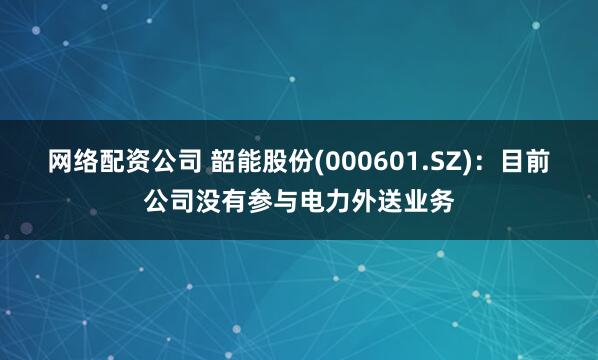 网络配资公司 韶能股份(000601.SZ)：目前公司没有参与电力外送业务
