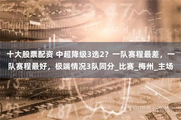 十大股票配资 中超降级3选2？一队赛程最差，一队赛程最好，极端情况3队同分_比赛_梅州_主场