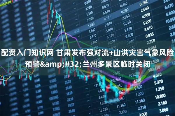 配资入门知识网 甘肃发布强对流+山洪灾害气象风险预警&#32;兰州多景区临时关闭