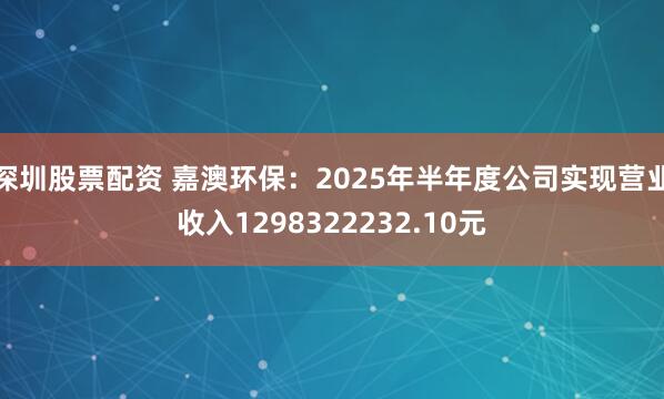 深圳股票配资 嘉澳环保：2025年半年度公司实现营业收入1298322232.10元