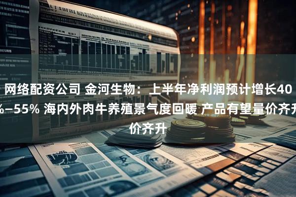 网络配资公司 金河生物：上半年净利润预计增长40%—55% 海内外肉牛养殖景气度回暖 产品有望量价齐升