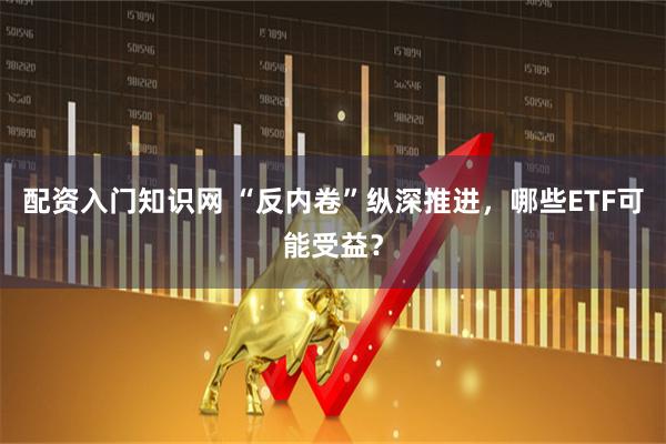 配资入门知识网 “反内卷”纵深推进，哪些ETF可能受益？