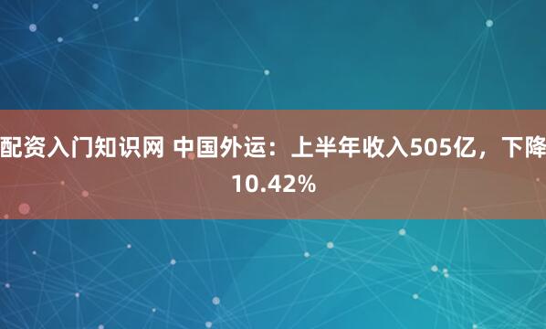 配资入门知识网 中国外运：上半年收入505亿，下降10.42%