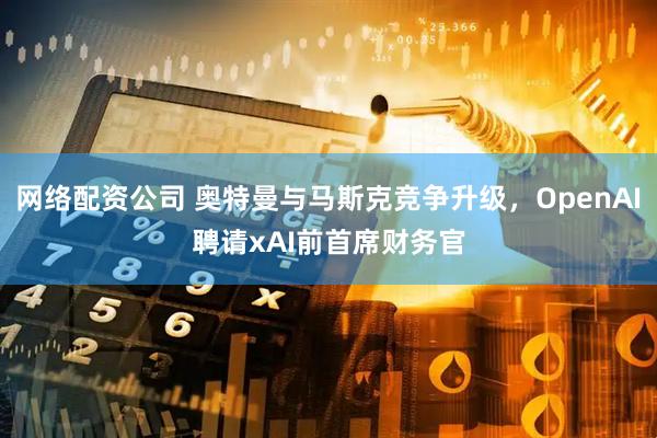 网络配资公司 奥特曼与马斯克竞争升级，OpenAI聘请xAI前首席财务官