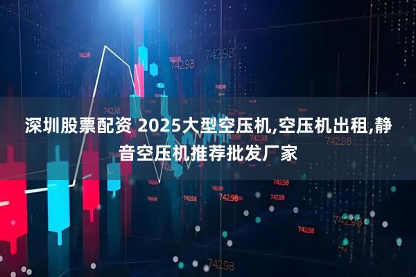 深圳股票配资 2025大型空压机,空压机出租,静音空压机推荐批发厂家