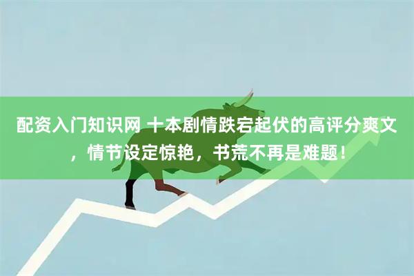 配资入门知识网 十本剧情跌宕起伏的高评分爽文，情节设定惊艳，书荒不再是难题！