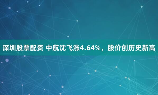 深圳股票配资 中航沈飞涨4.64%，股价创历史新高