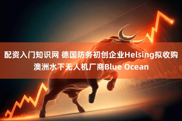 配资入门知识网 德国防务初创企业Helsing拟收购澳洲水下无人机厂商Blue Ocean